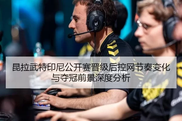 昆拉武特印尼公开赛晋级后控网节奏变化与夺冠前景深度分析